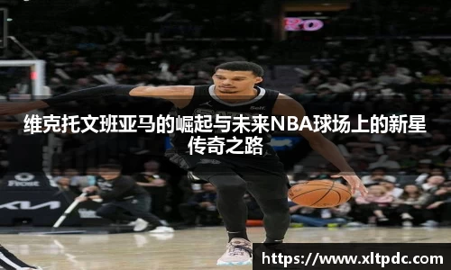 维克托文班亚马的崛起与未来NBA球场上的新星传奇之路